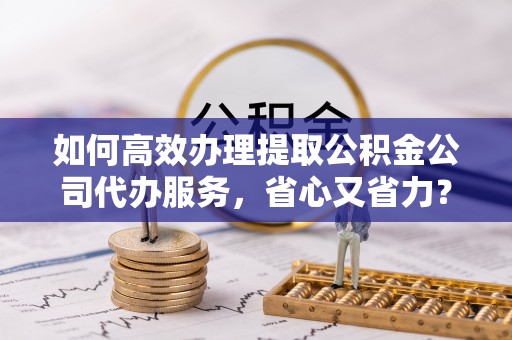 德庆如何高效办理提取公积金公司代办服务，省心又省力？