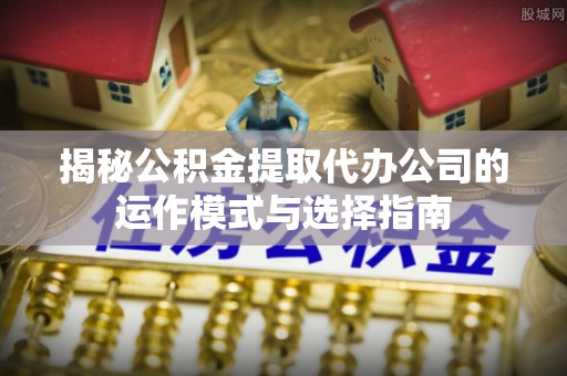 德庆揭秘公积金提取代办公司的运作模式与选择指南