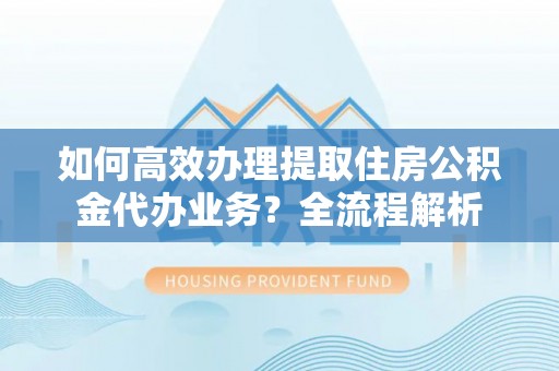 德庆如何高效办理提取住房公积金代办业务？全流程解析