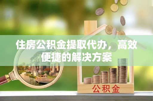 德庆住房公积金提取代办，高效便捷的解决方案