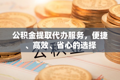 德庆公积金提取代办服务，便捷、高效、省心的选择
