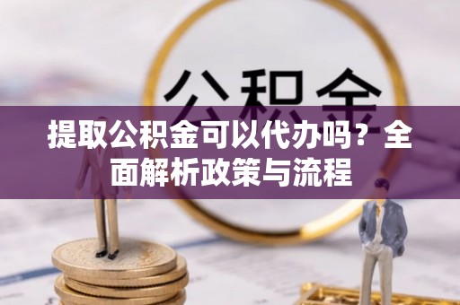 德庆提取公积金可以代办吗？全面解析政策与流程
