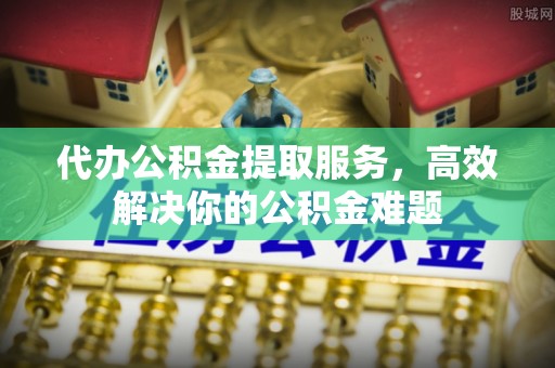 德庆代办公积金提取服务，高效解决你的公积金难题
