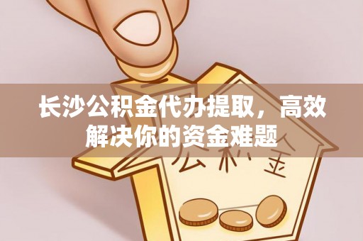 德庆长沙公积金代办提取，高效解决你的资金难题