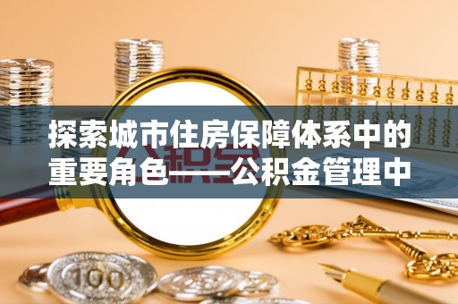 德庆探索城市住房保障体系中的重要角色——公积金管理中心