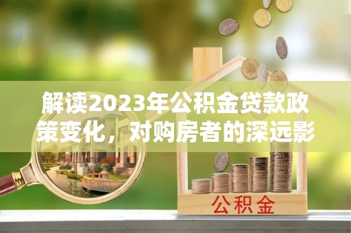 德庆解读2023年公积金贷款政策变化，对购房者的深远影响