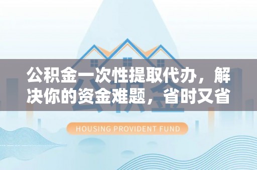 德庆公积金一次性提取代办，解决你的资金难题，省时又省心