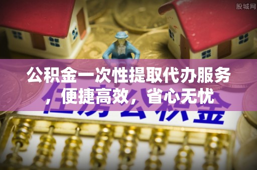 德庆公积金一次性提取代办服务，便捷高效，省心无忧
