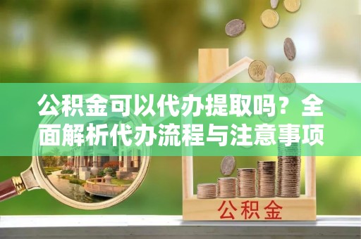 德庆公积金可以代办提取吗？全面解析代办流程与注意事项